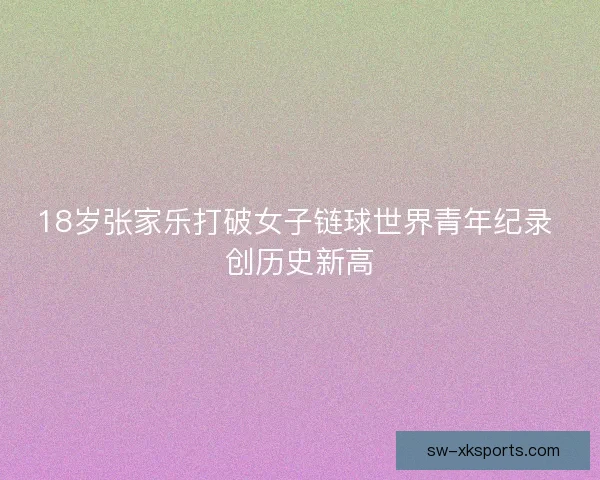 18岁张家乐打破女子链球世界青年纪录 创历史新高 18岁张家乐打破女子链球世界青年纪录 创历史新高