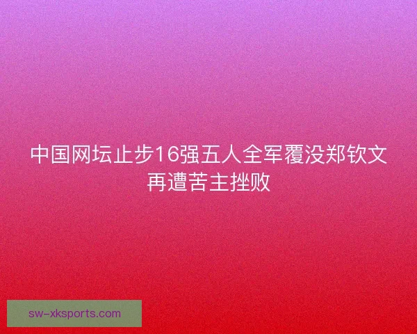 中国网坛止步16强五人全军覆没郑钦文再遭苦主挫败
