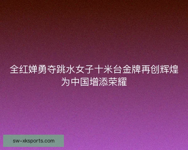 全红婵勇夺跳水女子十米台金牌再创辉煌为中国增添荣耀 全红婵勇夺跳水女子十米台金牌再创辉煌为中国增添荣耀