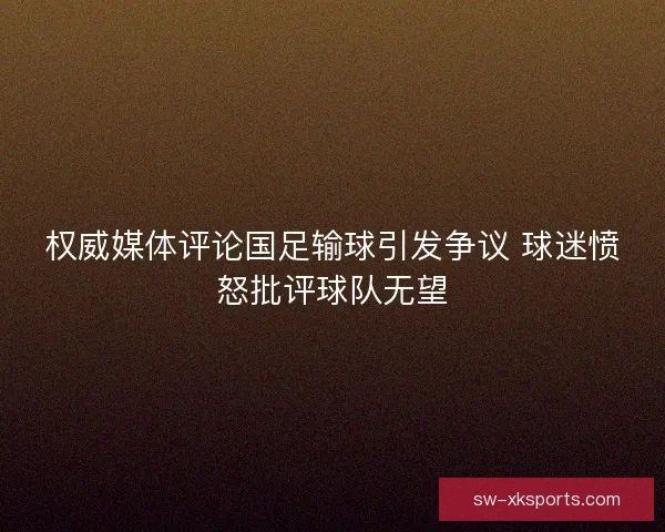 权威媒体评论国足输球引发争议 球迷愤怒批评球队无望 权威媒体评论国足输球引发争议 球迷愤怒批评球队无望