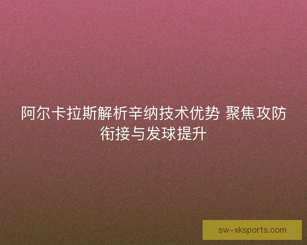 阿尔卡拉斯解析辛纳技术优势 聚焦攻防衔接与发球提升