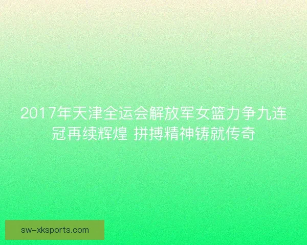 2017年天津全运会解放军女篮力争九连冠再续辉煌 拼搏精神铸就传奇 2017年天津全运会解放军女篮力争九连冠再续辉煌 拼搏精神铸就传奇