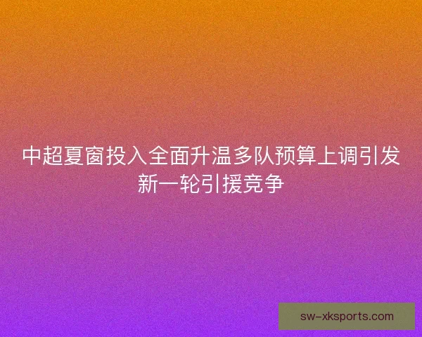 中超夏窗投入全面升温多队预算上调引发新一轮引援竞争