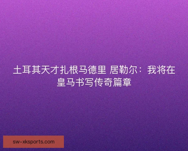 土耳其天才扎根马德里 居勒尔:我将在皇马书写传奇篇章 土耳其天才扎根马德里 居勒尔:我将在皇马书写传奇篇章