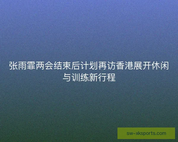 张雨霏两会结束后计划再访香港展开休闲与训练新行程 张雨霏两会结束后计划再访香港展开休闲与训练新行程