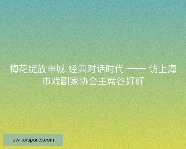 梅花绽放申城 经典对话时代 —— 访上海市戏剧家协会主席谷好好 梅花绽放申城 经典对话时代 —— 访上海市戏剧家协会主席谷好好