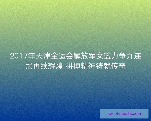 2017年天津全运会解放军女篮力争九连冠再续辉煌 拼搏精神铸就传奇