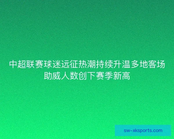 中超联赛球迷远征热潮持续升温多地客场助威人数创下赛季新高 中超联赛球迷远征热潮持续升温多地客场助威人数创下赛季新高