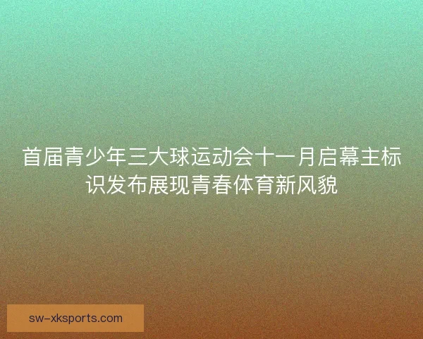 首届青少年三大球运动会十一月启幕主标识发布展现青春体育新风貌 首届青少年三大球运动会十一月启幕主标识发布展现青春体育新风貌
