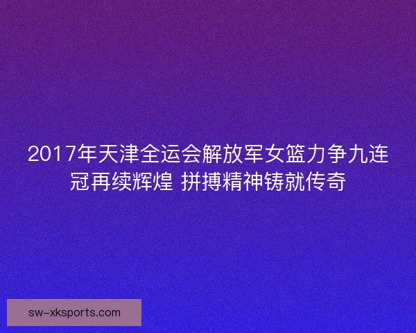 2017年天津全运会解放军女篮力争九连冠再续辉煌 拼搏精神铸就传奇 2017年天津全运会解放军女篮力争九连冠再续辉煌 拼搏精神铸就传奇