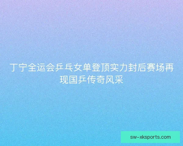 丁宁全运会乒乓女单登顶实力封后赛场再现国乒传奇风采