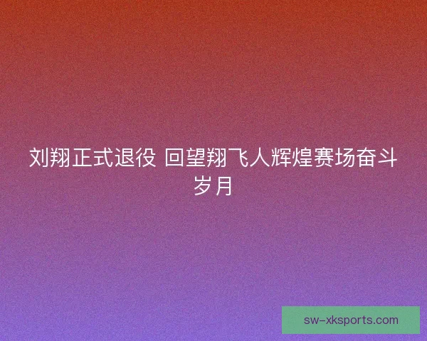 刘翔正式退役 回望翔飞人辉煌赛场奋斗岁月