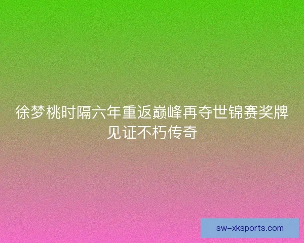 徐梦桃时隔六年重返巅峰再夺世锦赛奖牌见证不朽传奇