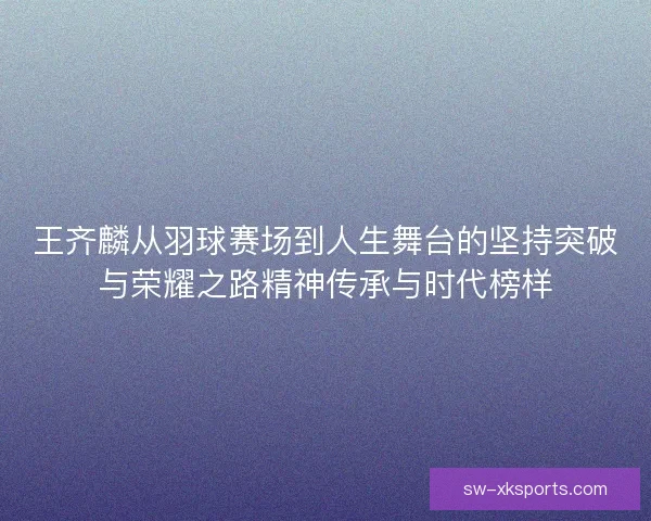 王齐麟从羽球赛场到人生舞台的坚持突破与荣耀之路精神传承与时代榜样