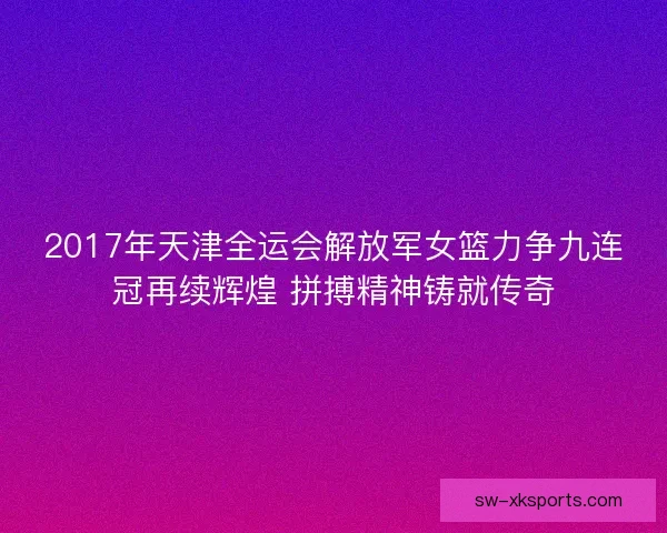 2017年天津全运会解放军女篮力争九连冠再续辉煌 拼搏精神铸就传奇 2017年天津全运会解放军女篮力争九连冠再续辉煌 拼搏精神铸就传奇