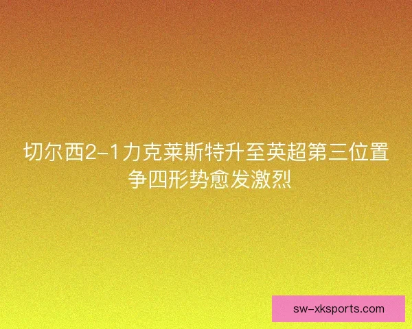切尔西2-1力克莱斯特升至英超第三位置 争四形势愈发激烈 切尔西2-1力克莱斯特升至英超第三位置 争四形势愈发激烈