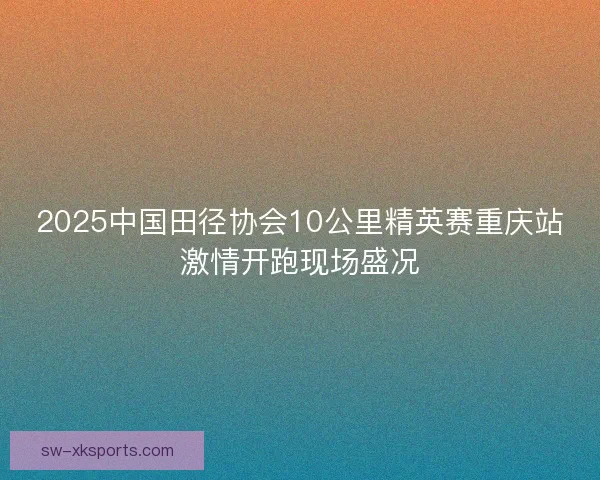2025中国田径协会10公里精英赛重庆站激情开跑现场盛况 2025中国田径协会10公里精英赛重庆站激情开跑现场盛况